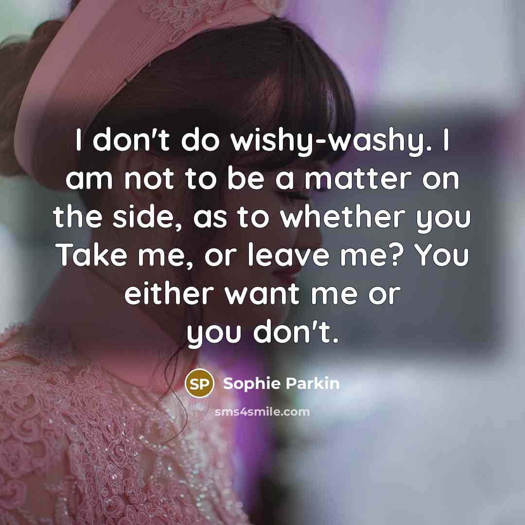 “I don't do wishy-washy. I am not to be a matter on the side, as to whether you Take me, or leave me? You either want me or you don't.” quote by Sophie Parkin