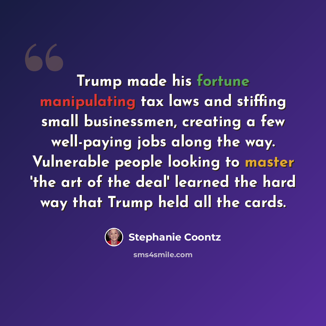“Trump made his fortune manipulating tax laws and stiffing small businessmen, creating a few well-paying jobs along the way. Vulnerable people looking to master 'the art of the deal' learned the hard way that Trump held all the cards.” quote by Stephanie Coontz