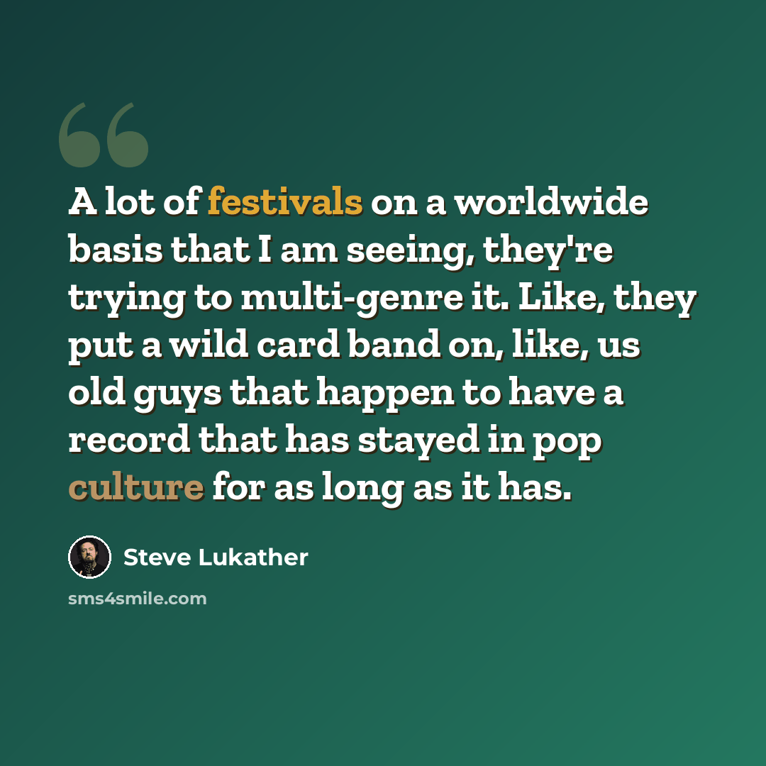 “A lot of festivals on a worldwide basis that I am seeing, they're trying to multi-genre it. Like, they put a wild card band on, like, us old guys that happen to have a record that has stayed in pop culture for as long as it has.” quote by Steve Lukather