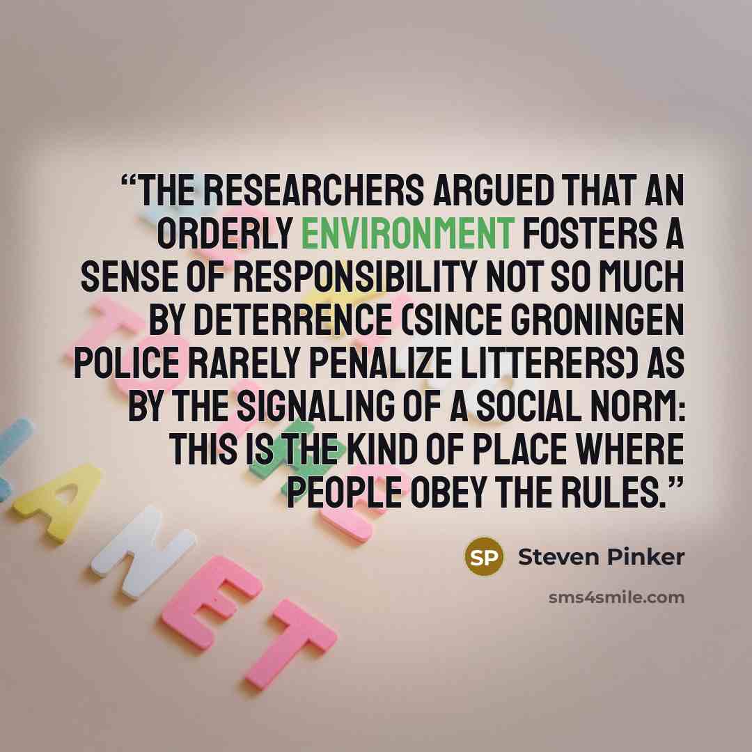 “The researchers argued that an orderly environment fosters a sense of responsibility not so much by deterrence (since Groningen police rarely penalize litterers) as by the signaling of a social norm: This is the kind of place where people obey the rules.” quote by Steven Pinker