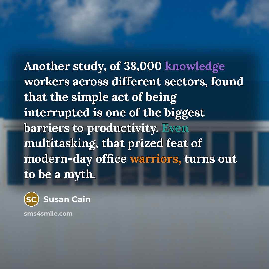 “Another study, of 38,000 knowledge workers across different sectors, found that the simple act of being interrupted is one of the biggest barriers to productivity. Even multitasking, that prized feat of modern-day office warriors, turns out to be a myth.” quote by Susan Cain