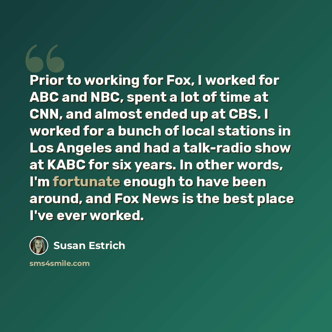 “Prior to working for Fox, I worked for ABC and NBC, spent a lot of time at CNN, and almost ended up at CBS. I worked for a bunch of local stations in Los Angeles and had a talk-radio show at KABC for six years. In other words, I'm fortunate enough to have been around, and Fox News is the best…” quote by Susan Estrich