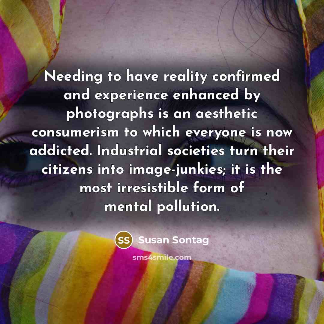 “Needing to have reality confirmed and experience enhanced by photographs is an aesthetic consumerism to which everyone is now addicted. Industrial societies turn their citizens into image-junkies; it is the most irresistible form of mental pollution.” quote by Susan Sontag