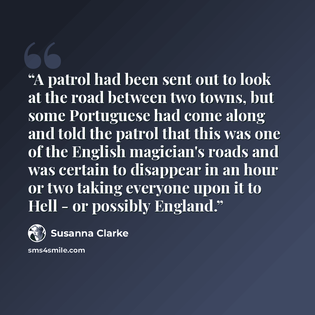 “A patrol had been sent out to look at the road between two towns, but some Portuguese had come along and told the patrol that this was one of the English magician's roads and was certain to disappear in an hour or two taking everyone upon it to Hell - or possibly England.” quote by Susanna Clarke