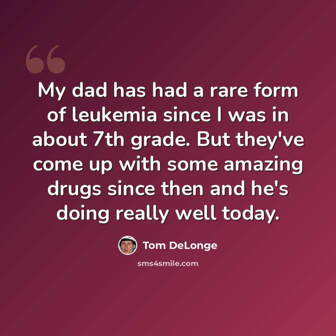 “My dad has had a rare form of leukemia since I was in about 7th grade. But they've come up with some amazing drugs since then and he's doing really well today.” quote by Tom DeLonge