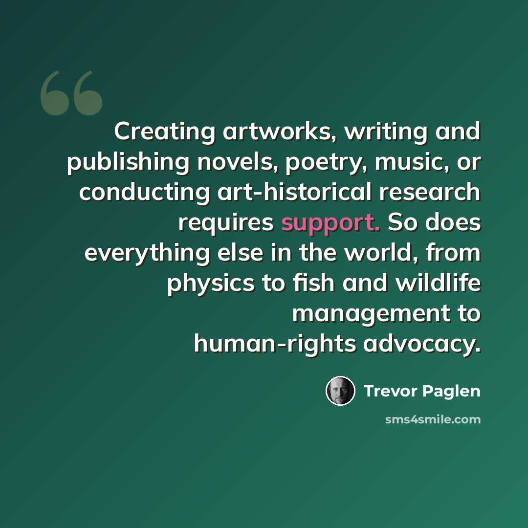 “Creating artworks, writing and publishing novels, poetry, music, or conducting art-historical research requires support. So does everything else in the world, from physics to fish and wildlife management to human-rights advocacy.” quote by Trevor Paglen