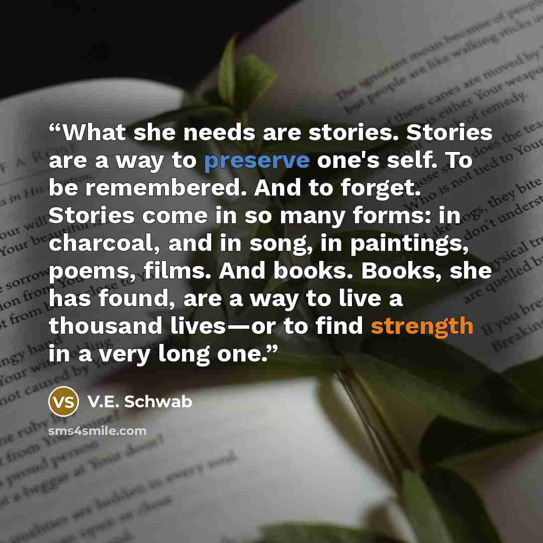 “What she needs are stories. Stories are a way to preserve one's self. To be remembered. And to forget. Stories come in so many forms: in charcoal, and in song, in paintings, poems, films. And books. Books, she has found, are a way to live a thousand lives—or to find strength in a very long one.” quote by V.E. Schwab