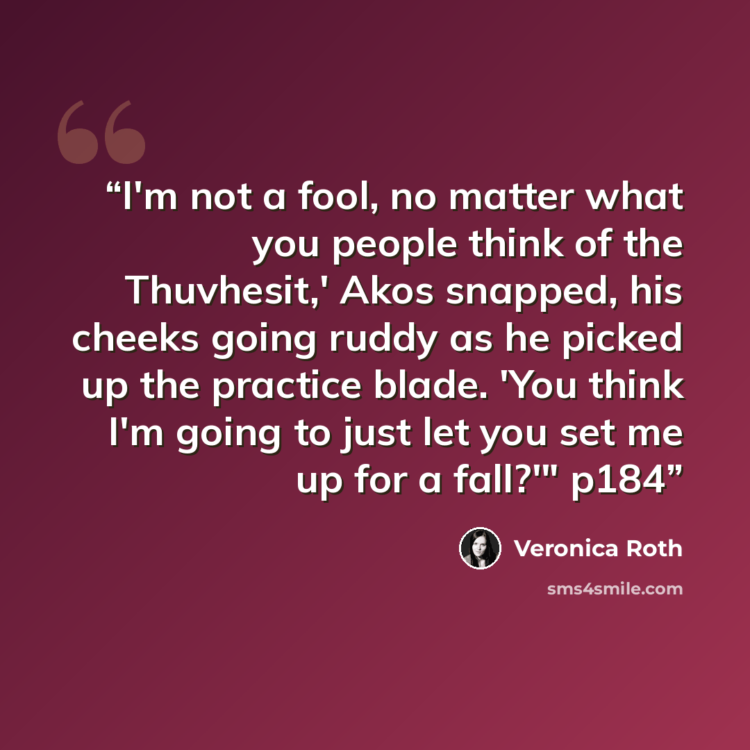 “I'm not a fool, no matter what you people think of the Thuvhesit,' Akos snapped, his cheeks going ruddy as he picked up the practice blade. 'You think I'm going to just let you set me up for a fall?'" p184” quote by Veronica Roth