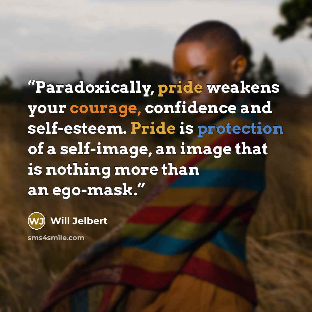 “Paradoxically, pride weakens your courage, confidence and self-esteem. Pride is protection of a self-image, an image that is nothing more than an ego-mask.” quote by Will Jelbert