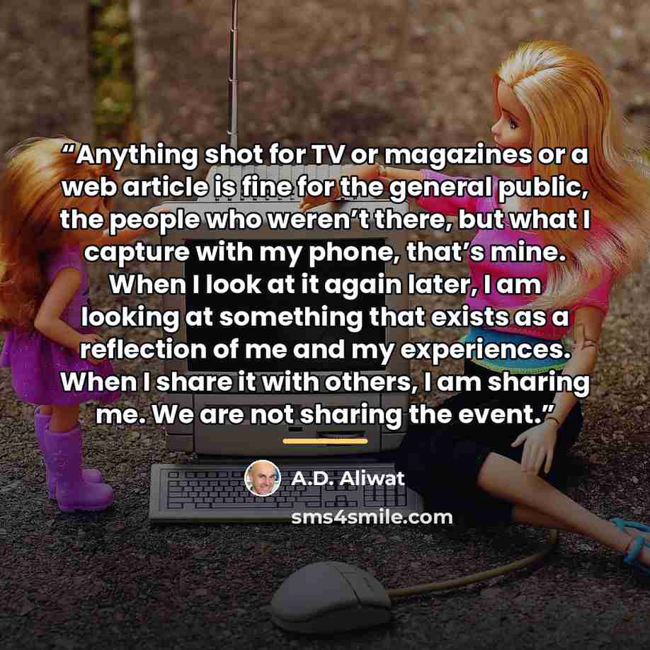 “Anything shot for TV or magazines or a web article is fine for the general public, the people who weren’t there, but what I capture with my phone, that’s mine. When I look at it again later, I am looking at something that exists as a reflection of me and my experiences. When I share it with…” quote by A.D. Aliwat
