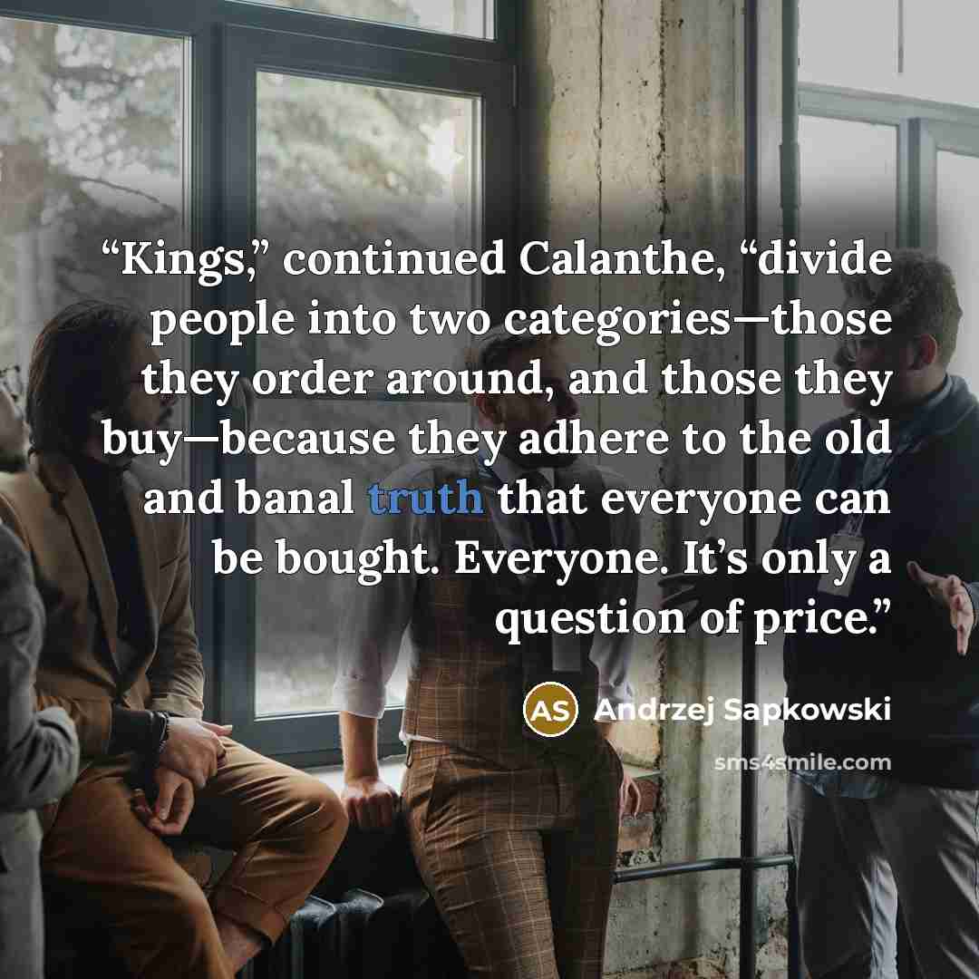 “Kings,” continued Calanthe, “divide people into two categories—those they order around, and those they buy—because they adhere to the old and banal truth that everyone can be bought. Everyone. It’s only a question of price.” quote by Andrzej Sapkowski