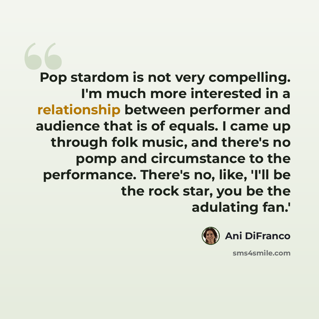 “Pop stardom is not very compelling. I'm much more interested in a relationship between performer and audience that is of equals. I came up through folk music, and there's no pomp and circumstance to the performance. There's no, like, 'I'll be the rock star, you be the adulating fan.'” quote by Ani DiFranco
