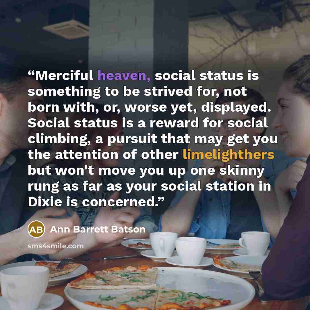 “Merciful heaven, social status is something to be strived for, not born with, or, worse yet, displayed. Social status is a reward for social climbing, a pursuit that may get you the attention of other limelighthers but won't move you up one skinny rung as far as your social station in Dixie is…” quote by Ann Barrett Batson