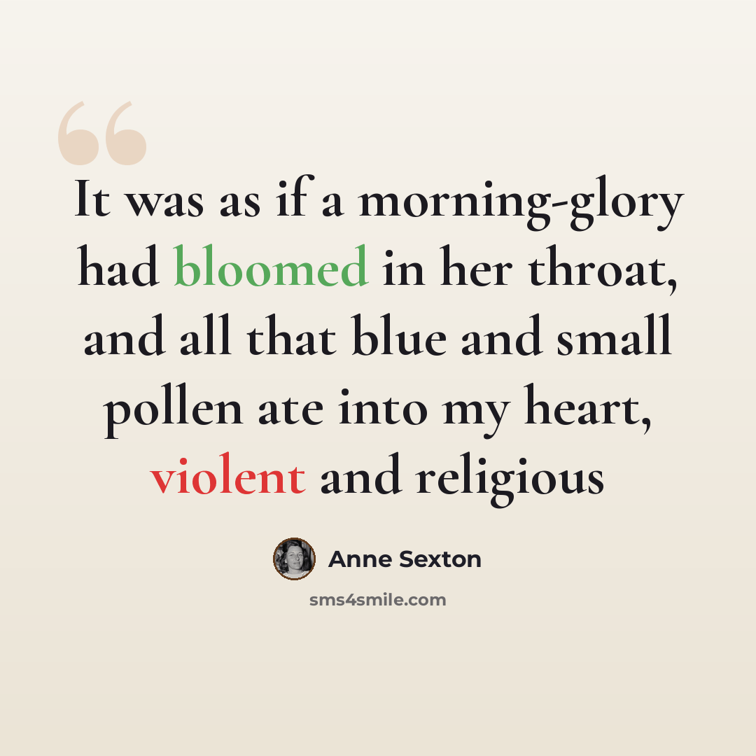“It was as if a morning-glory had bloomed in her throat, and all that blue and small pollen ate into my heart, violent and religious” quote by Anne Sexton