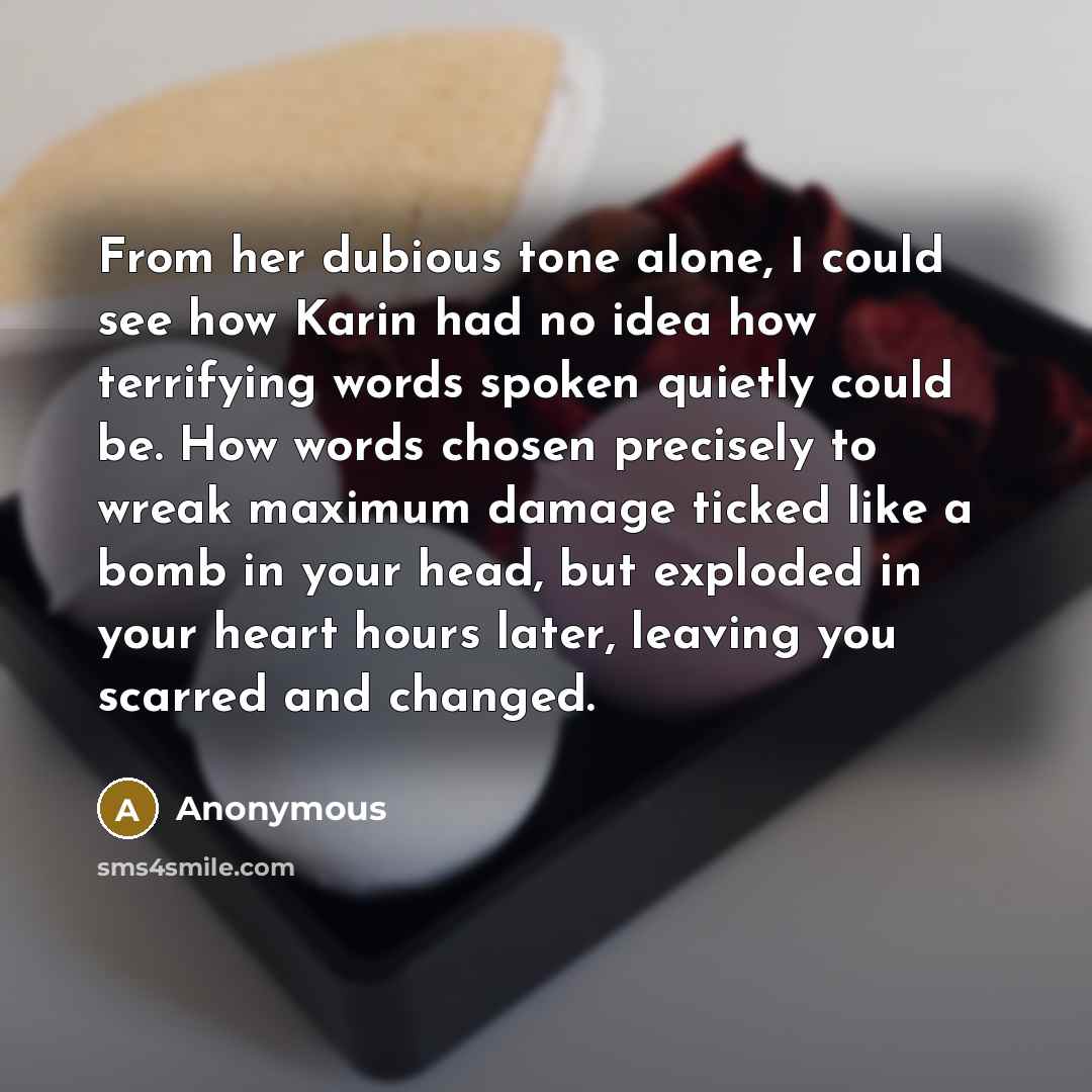 “From her dubious tone alone, I could see how Karin had no idea how terrifying words spoken quietly could be. How words chosen precisely to wreak maximum damage ticked like a bomb in your head, but exploded in your heart hours later, leaving you scarred and changed.” quote by Anonymous