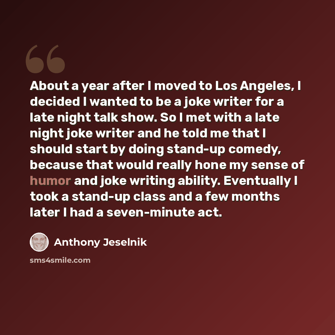 “About a year after I moved to Los Angeles, I decided I wanted to be a joke writer for a late night talk show. So I met with a late night joke writer and he told me that I should start by doing stand-up comedy, because that would really hone my sense of humor and joke writing ability. Eventually I…” quote by Anthony Jeselnik