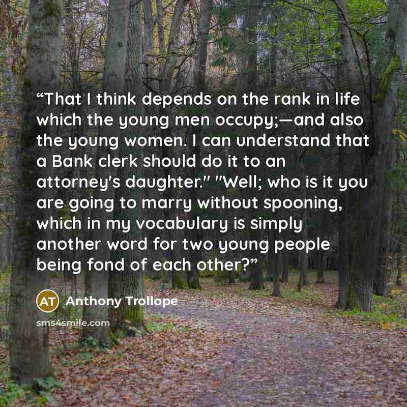 “That I think depends on the rank in life which the young men occupy;—and also the young women. I can understand that a Bank clerk should do it to an attorney's daughter." "Well; who is it you are going to marry without spooning, which in my vocabulary is simply another word for two young people…” quote by Anthony Trollope
