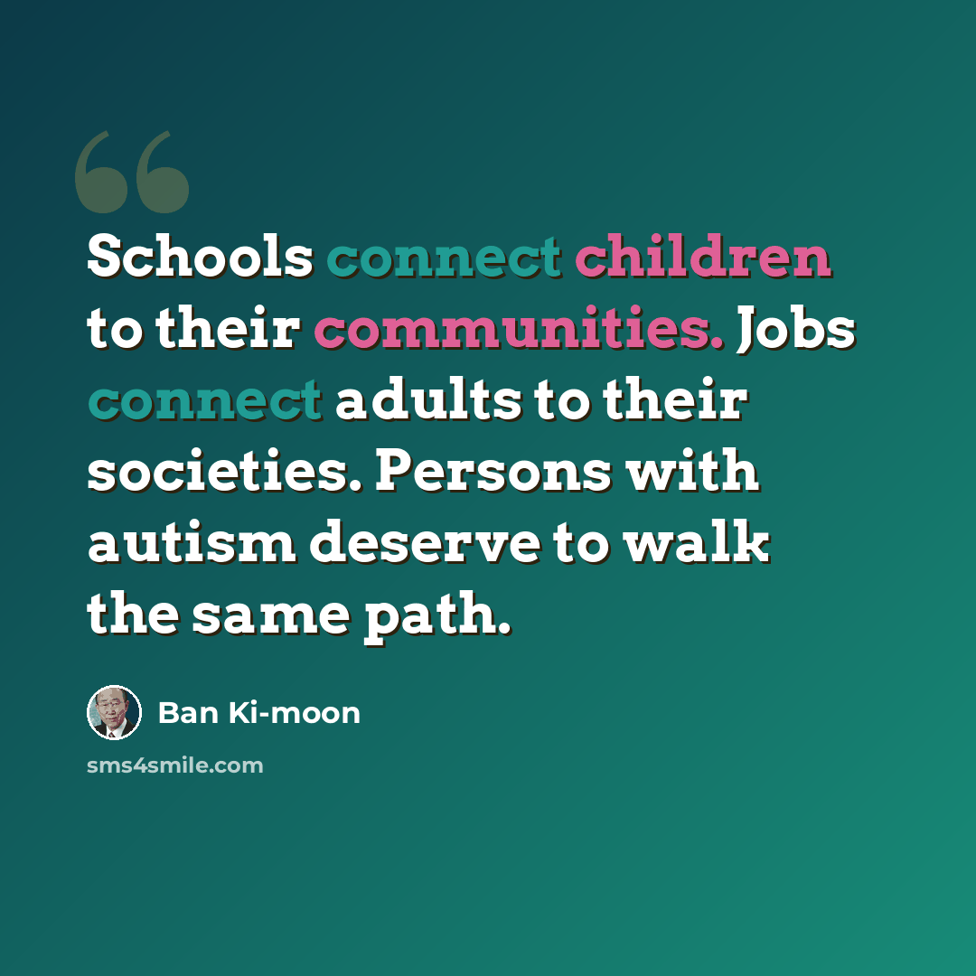 “Schools connect children to their communities. Jobs connect adults to their societies. Persons with autism deserve to walk the same path.” quote by Ban Ki-moon