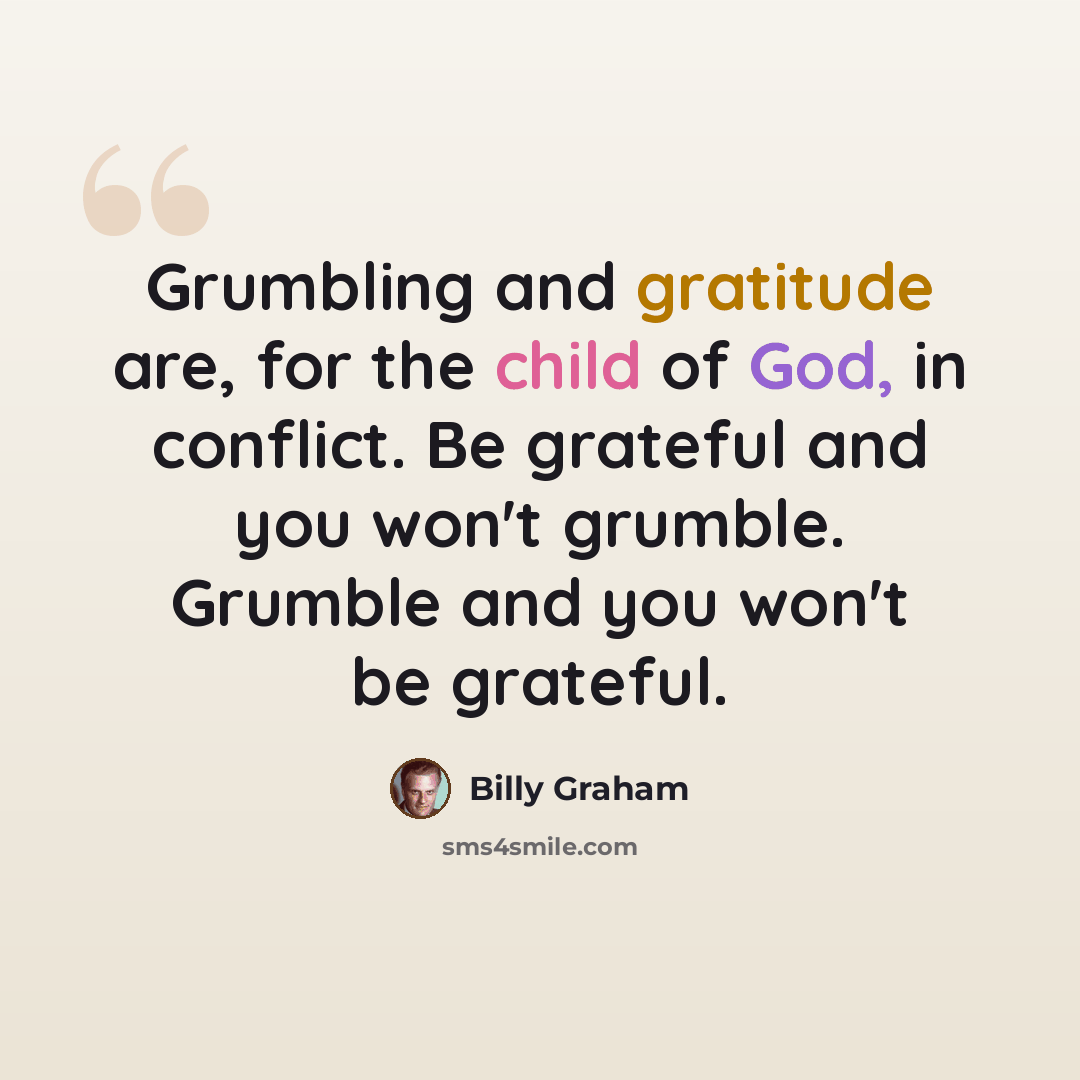 “Grumbling and gratitude are, for the child of God, in conflict. Be grateful and you won't grumble. Grumble and you won't be grateful.” quote by Billy Graham