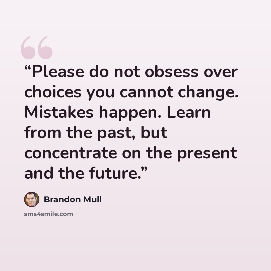 “Please do not obsess over choices you cannot change. Mistakes happen. Learn from the past, but concentrate on the present and the future.” quote by Brandon Mull