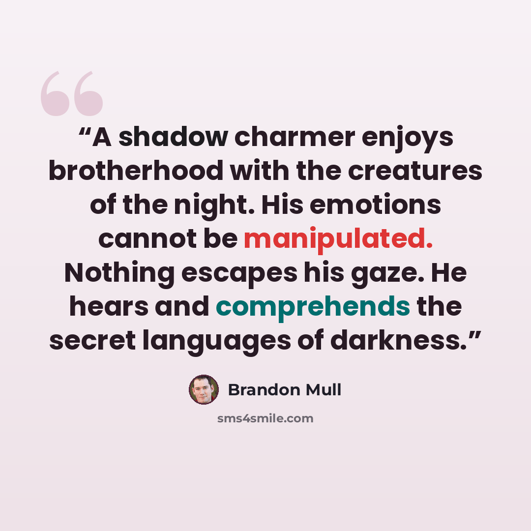 “A shadow charmer enjoys brotherhood with the creatures of the night. His emotions cannot be manipulated. Nothing escapes his gaze. He hears and comprehends the secret languages of darkness.” quote by Brandon Mull