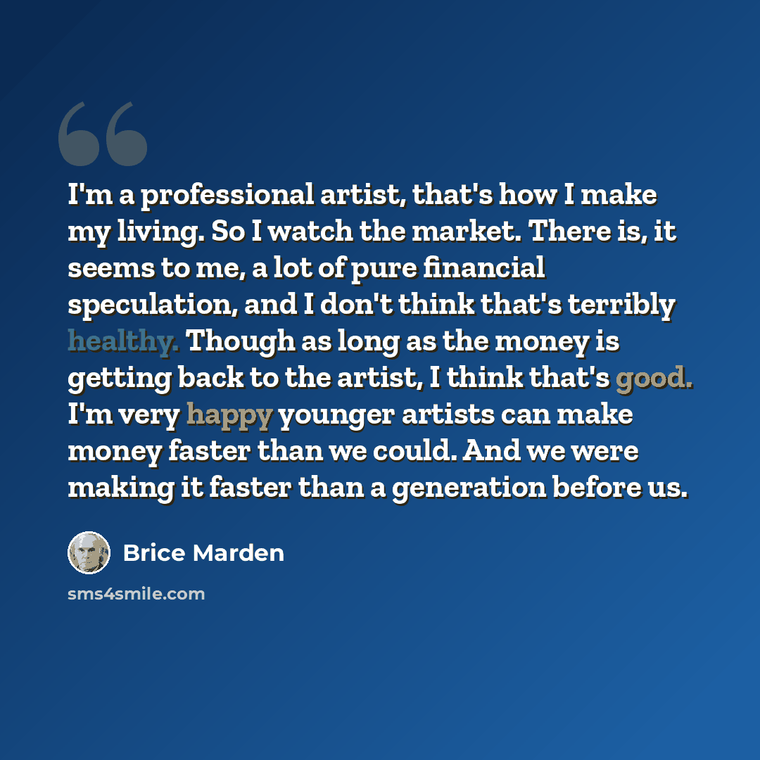 “I'm a professional artist, that's how I make my living. So I watch the market. There is, it seems to me, a lot of pure financial speculation, and I don't think that's terribly healthy. Though as long as the money is getting back to the artist, I think that's good. I'm very happy younger artists…” quote by Brice Marden