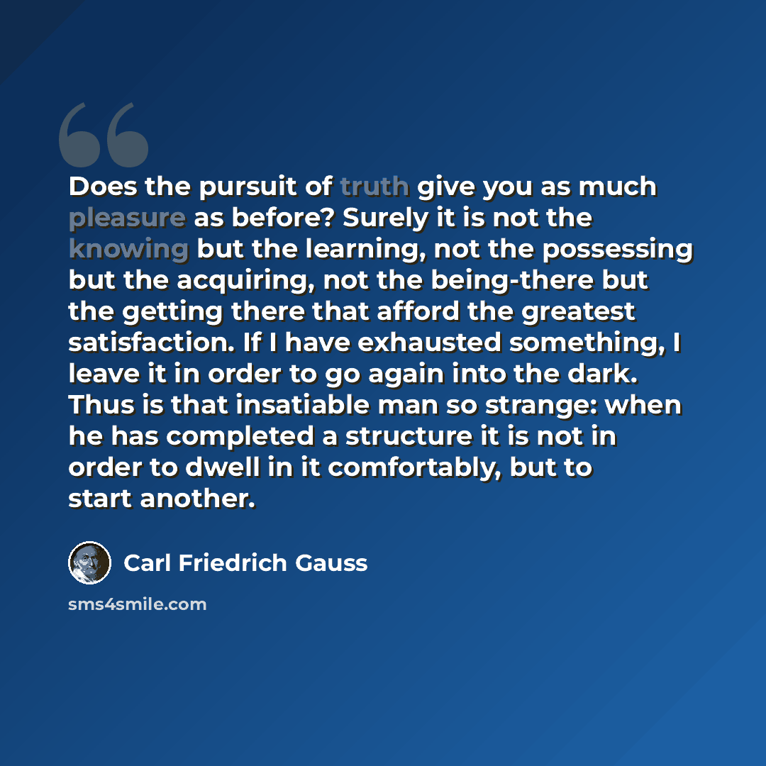 “Does the pursuit of truth give you as much pleasure as before? Surely it is not the knowing but the learning, not the possessing but the acquiring, not the being-there but the getting there that afford the greatest satisfaction. If I have exhausted something, I leave it in order to go again into…” quote by Carl Friedrich Gauss