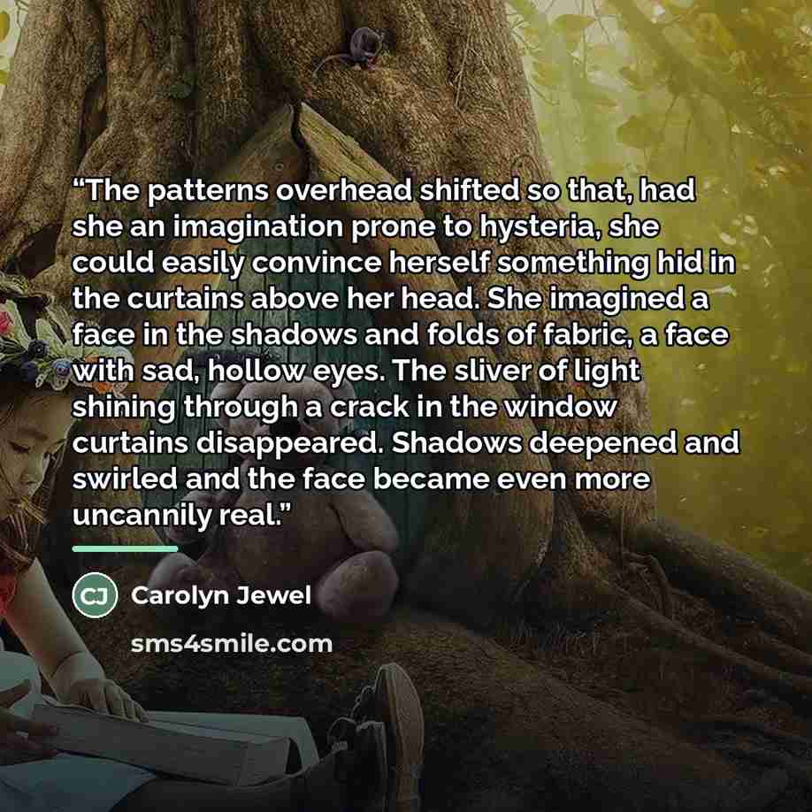 “The patterns overhead shifted so that, had she an imagination prone to hysteria, she could easily convince herself something hid in the curtains above her head. She imagined a face in the shadows and folds of fabric, a face with sad, hollow eyes. The sliver of light shining through a crack in the…” quote by Carolyn Jewel