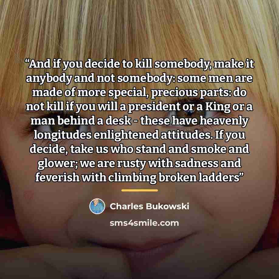 “And if you decide to kill somebody, make it anybody and not somebody: some men are made of more special, precious parts: do not kill if you will a president or a King or a man behind a desk - these have heavenly longitudes enlightened attitudes. If you decide, take us who stand and smoke and…” quote by Charles Bukowski