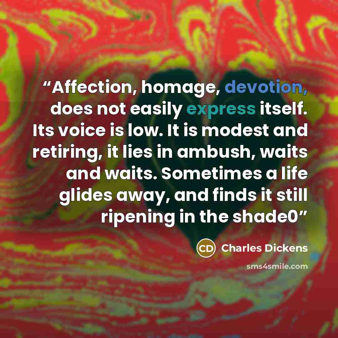 “Affection, homage, devotion, does not easily express itself. Its voice is low. It is modest and retiring, it lies in ambush, waits and waits. Sometimes a life glides away, and finds it still ripening in the shade0” quote by Charles Dickens