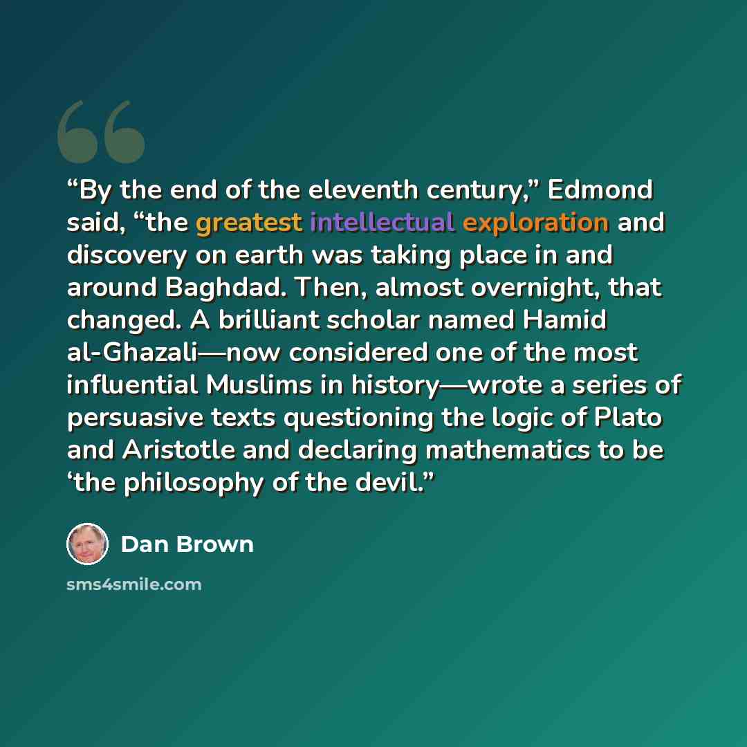 “By the end of the eleventh century,” Edmond said, “the greatest intellectual exploration and discovery on earth was taking place in and around Baghdad. Then, almost overnight, that changed. A brilliant scholar named Hamid al-Ghazali—now considered one of the most influential Muslims in…” quote by Dan Brown