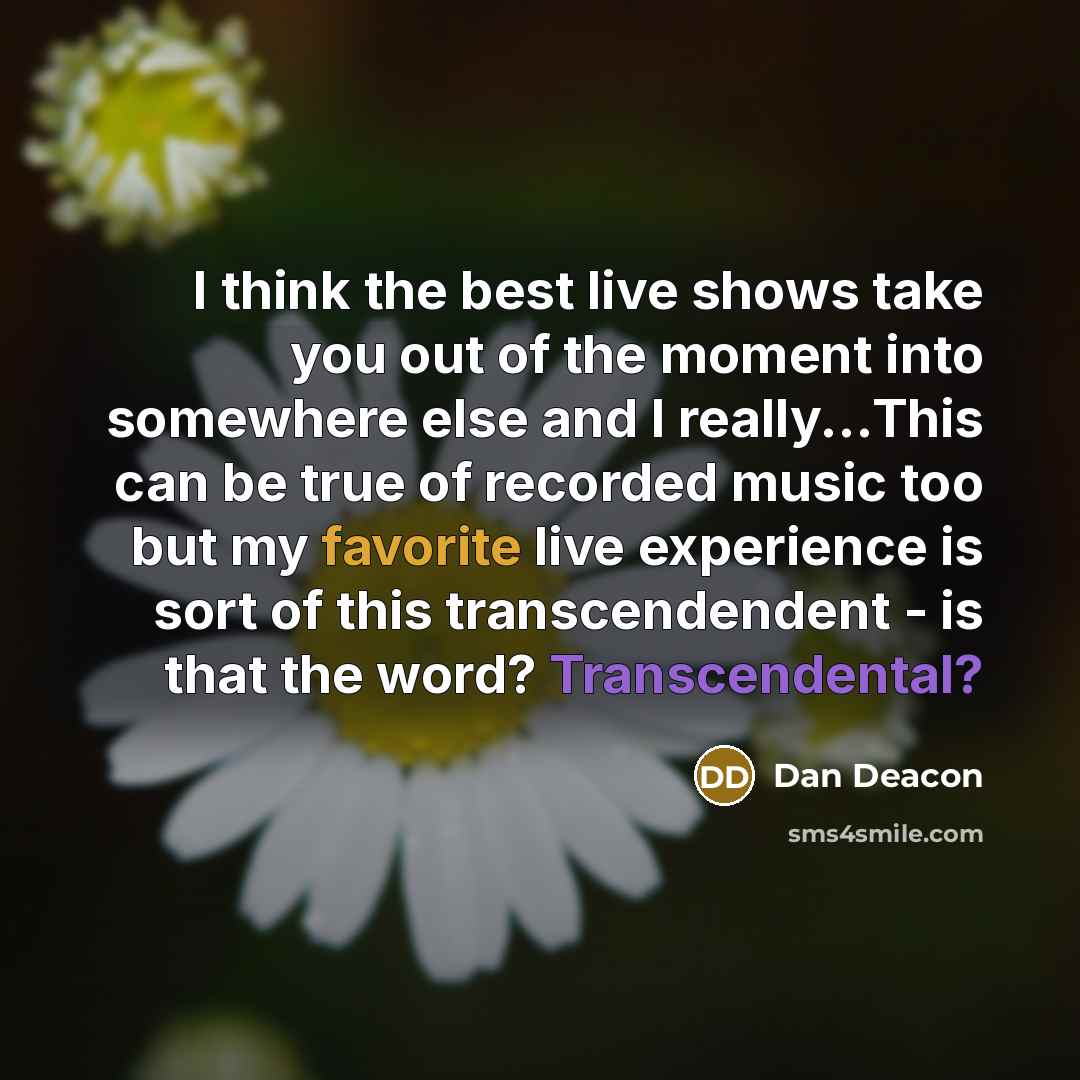 “I think the best live shows take you out of the moment into somewhere else and I really...This can be true of recorded music too but my favorite live experience is sort of this transcendendent - is that the word? Transcendental?” quote by Dan Deacon