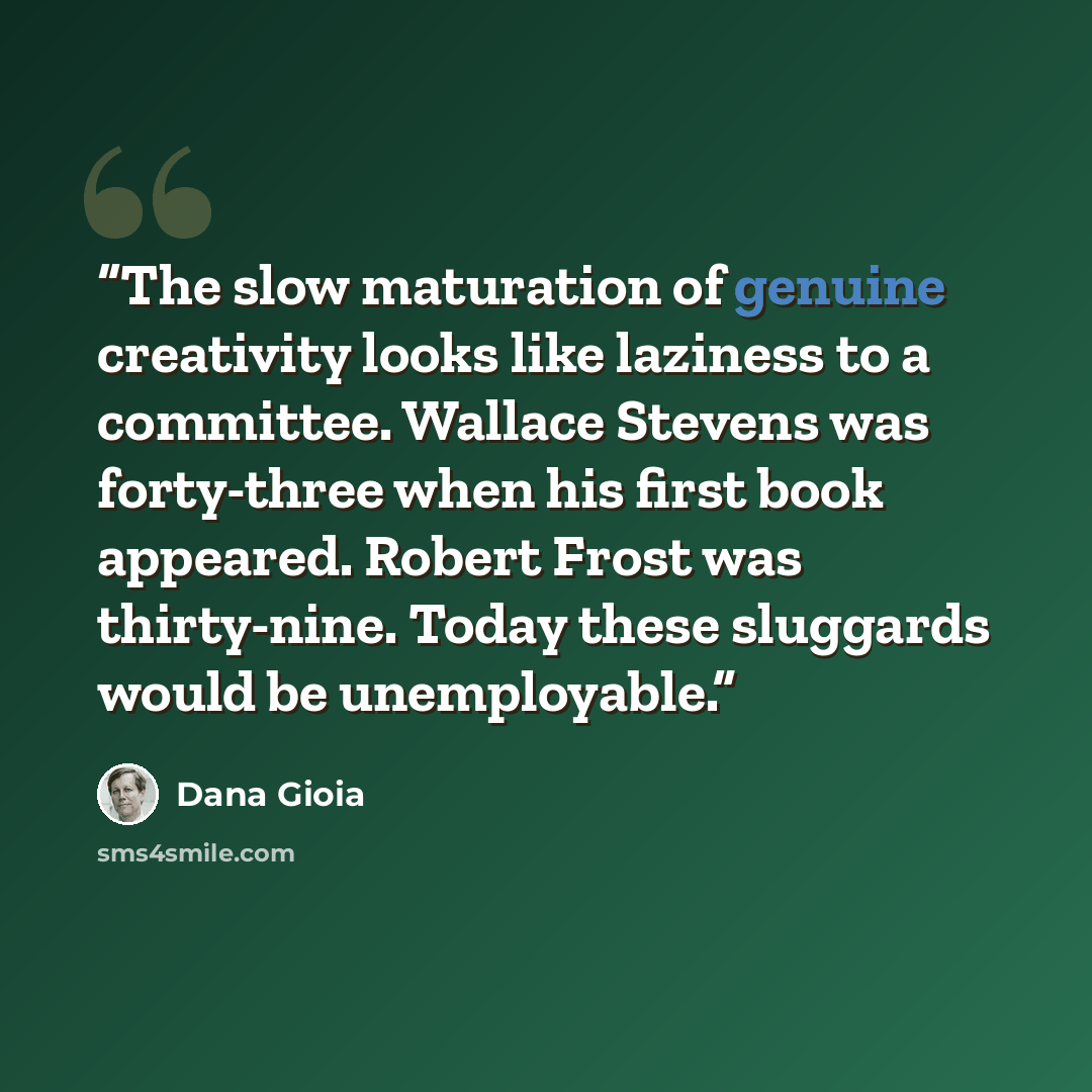 “The slow maturation of genuine creativity looks like laziness to a committee. Wallace Stevens was forty-three when his first book appeared. Robert Frost was thirty-nine. Today these sluggards would be unemployable.” quote by Dana Gioia
