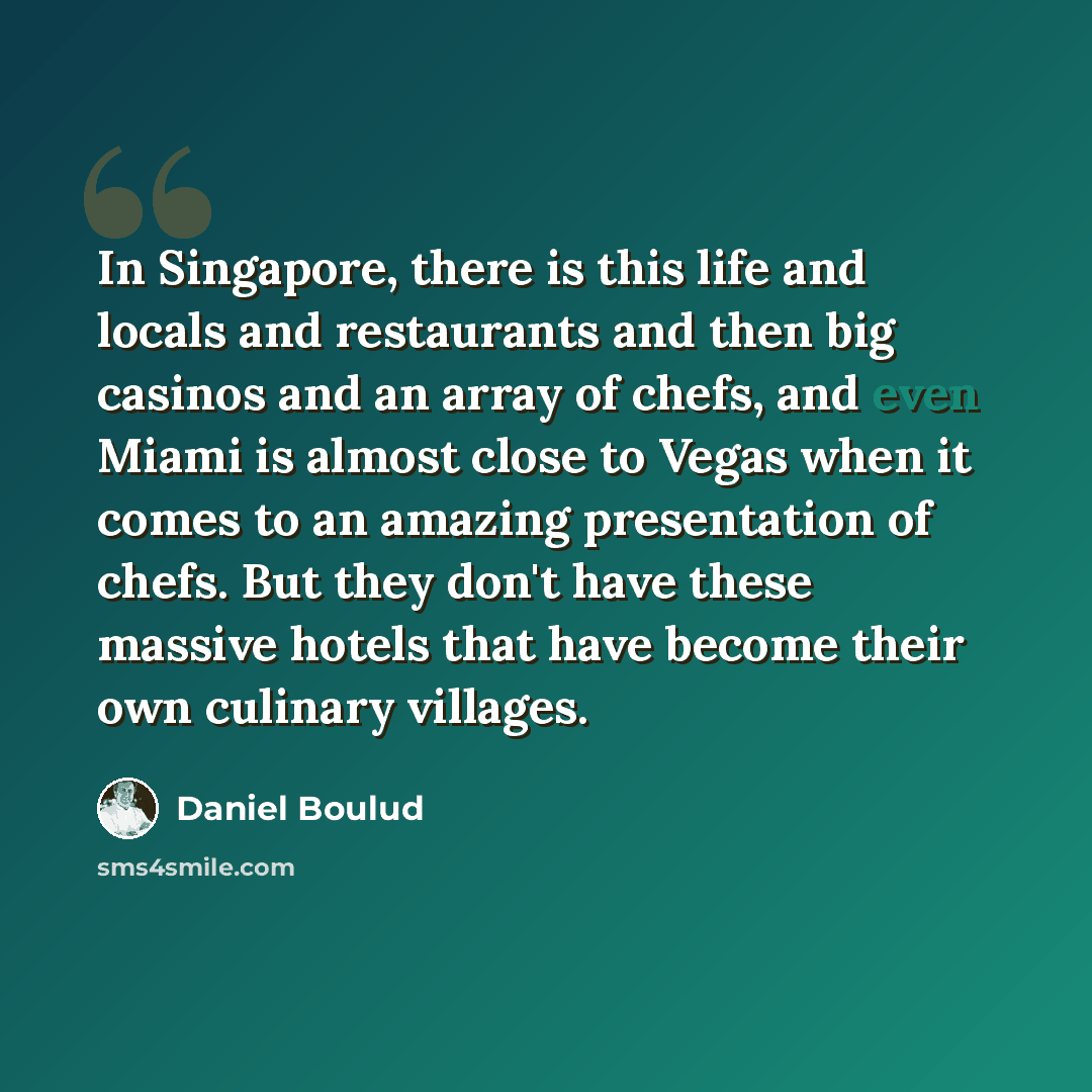 “In Singapore, there is this life and locals and restaurants and then big casinos and an array of chefs, and even Miami is almost close to Vegas when it comes to an amazing presentation of chefs. But they don't have these massive hotels that have become their own culinary villages.” quote by Daniel Boulud