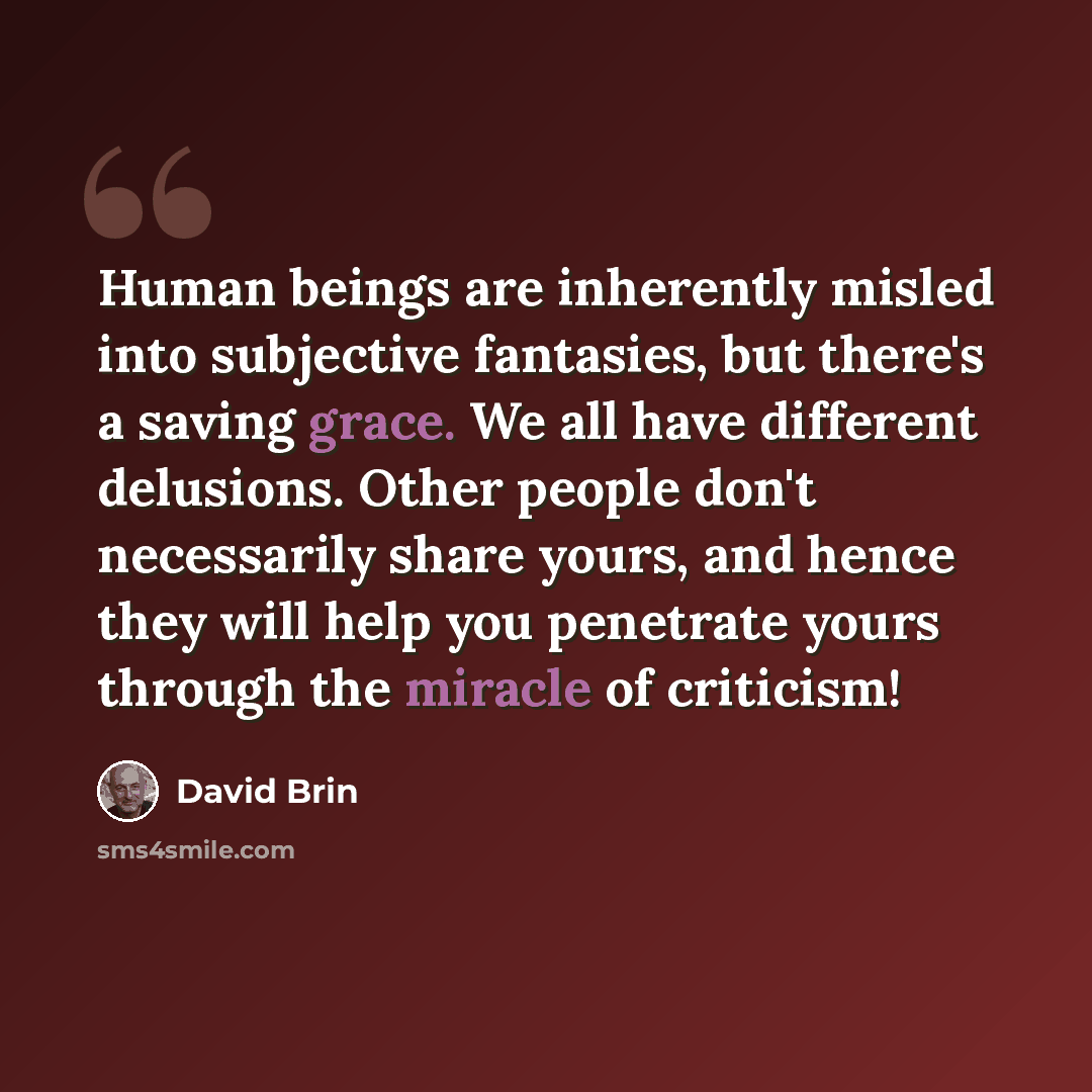 “Human beings are inherently misled into subjective fantasies, but there's a saving grace. We all have different delusions. Other people don't necessarily share yours, and hence they will help you penetrate yours through the miracle of criticism!” quote by David Brin