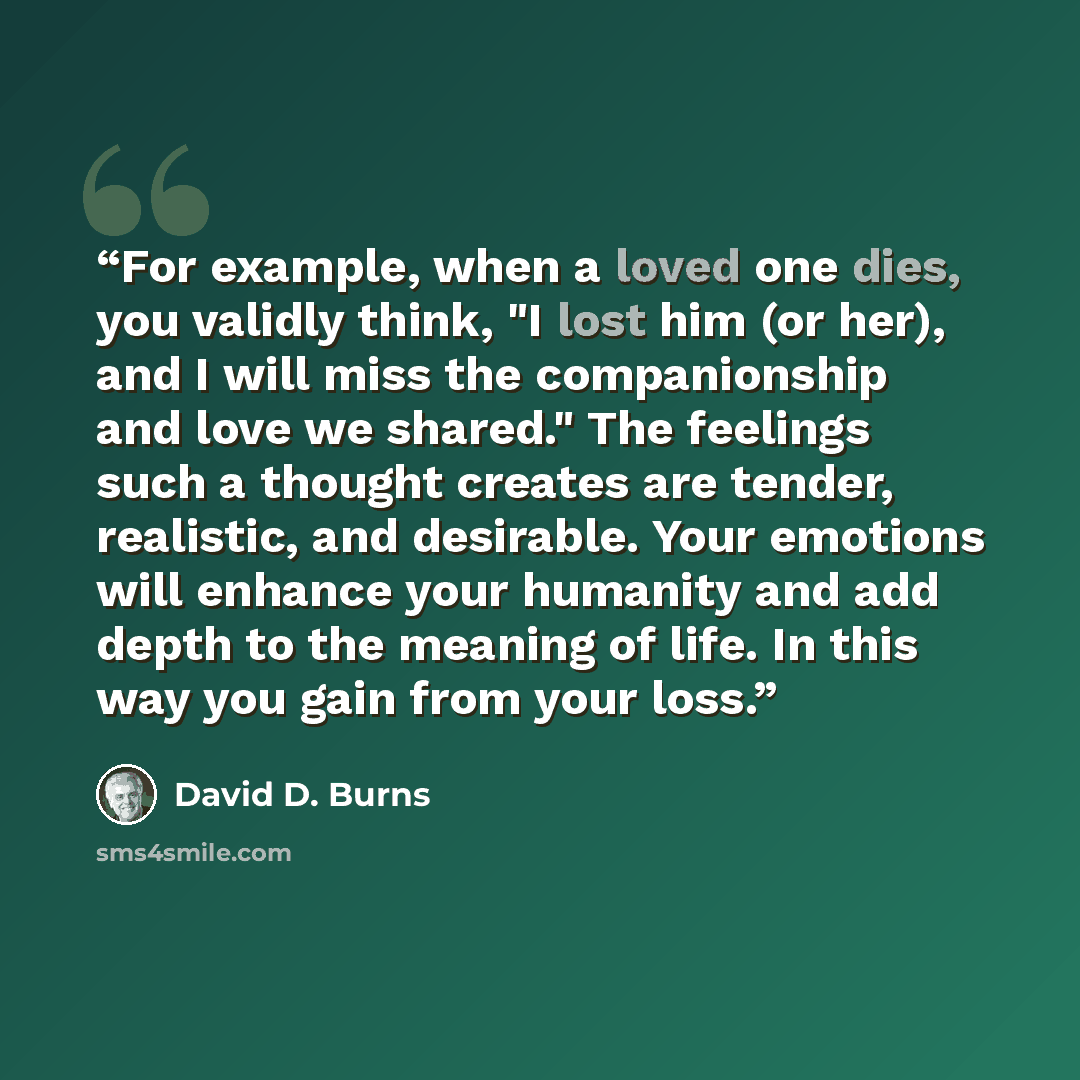 “For example, when a loved one dies, you validly think, "I lost him (or her), and I will miss the companionship and love we shared." The feelings such a thought creates are tender, realistic, and desirable. Your emotions will enhance your humanity and add depth to the meaning of life. In this way…” quote by David D. Burns