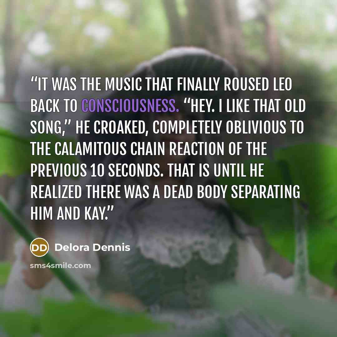 “It was the music that finally roused Leo back to consciousness. “Hey. I like that old song,” he croaked, completely oblivious to the calamitous chain reaction of the previous 10 seconds. That is until he realized there was a dead body separating him and Kay.” quote by Delora Dennis
