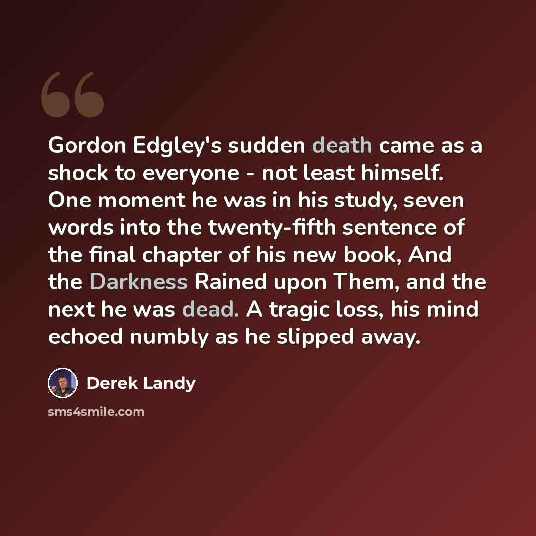 “Gordon Edgley's sudden death came as a shock to everyone - not least himself. One moment he was in his study, seven words into the twenty-fifth sentence of the final chapter of his new book, And the Darkness Rained upon Them, and the next he was dead. A tragic loss, his mind echoed numbly as he…” quote by Derek Landy