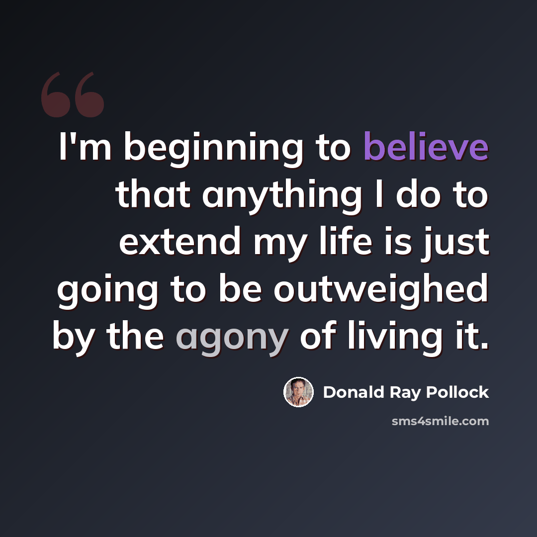 “I'm beginning to believe that anything I do to extend my life is just going to be outweighed by the agony of living it.” quote by Donald Ray Pollock