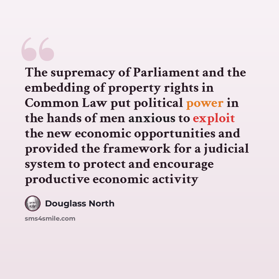 “The supremacy of Parliament and the embedding of property rights in Common Law put political power in the hands of men anxious to exploit the new economic opportunities and provided the framework for a judicial system to protect and encourage productive economic activity” quote by Douglass North