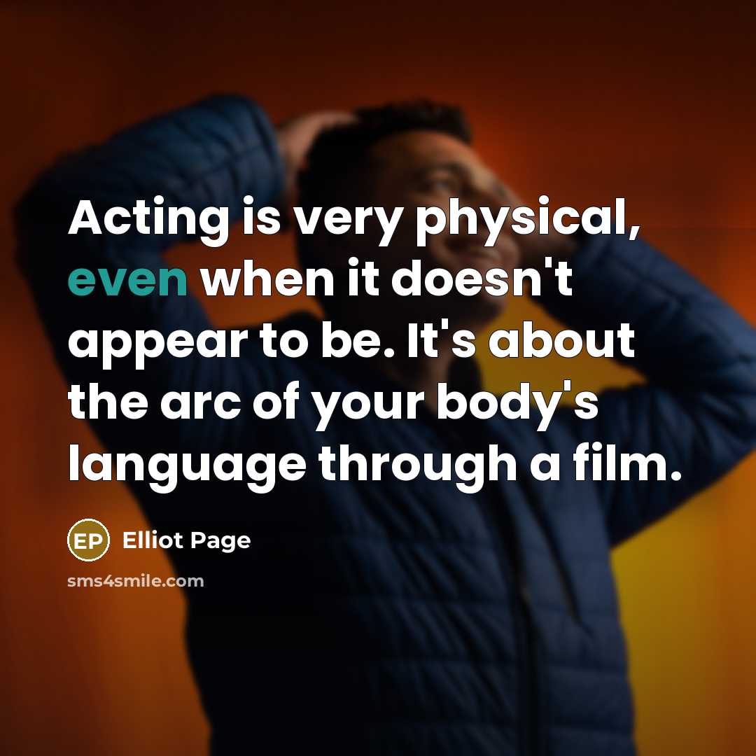 “Acting is very physical, even when it doesn't appear to be. It's about the arc of your body's language through a film.” quote by Elliot Page