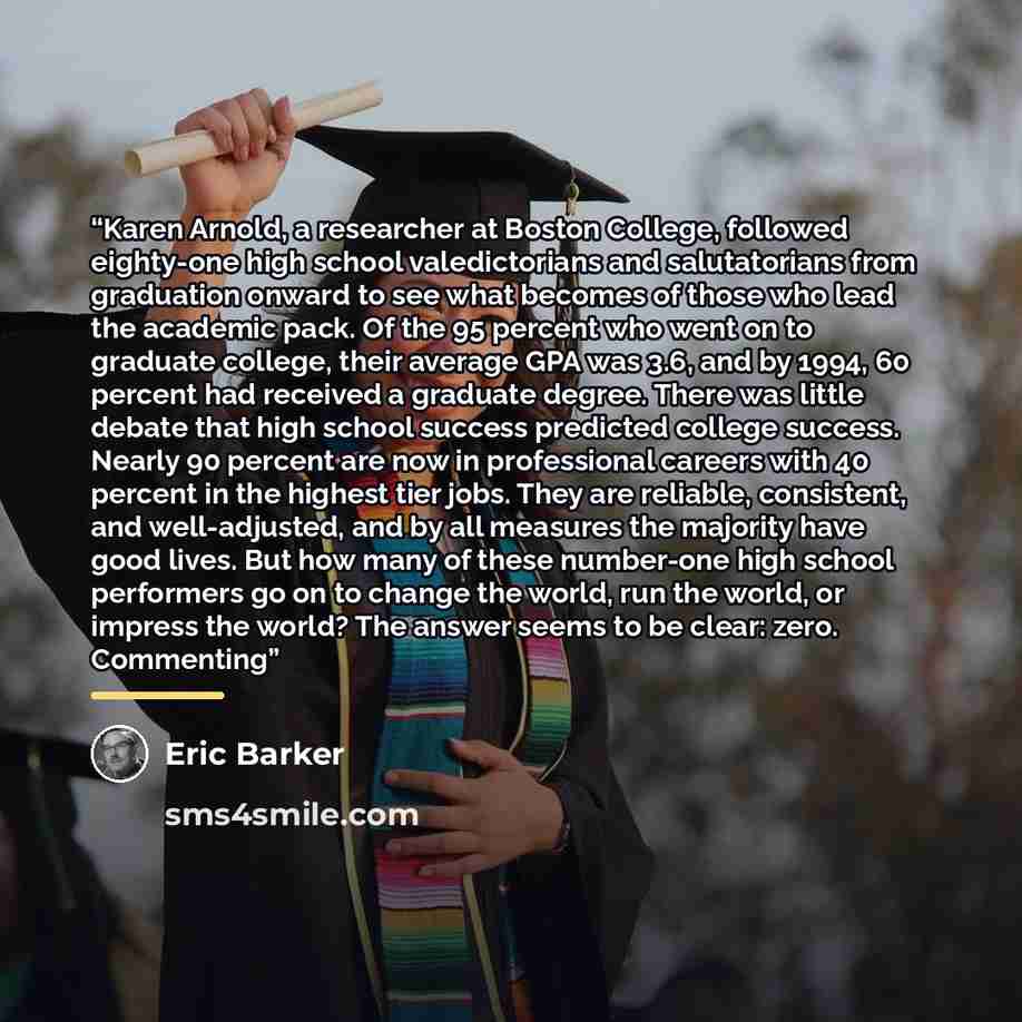“Karen Arnold, a researcher at Boston College, followed eighty-one high school valedictorians and salutatorians from graduation onward to see what becomes of those who lead the academic pack. Of the 95 percent who went on to graduate college, their average GPA was 3.6, and by 1994, 60 percent had…” quote by Eric Barker