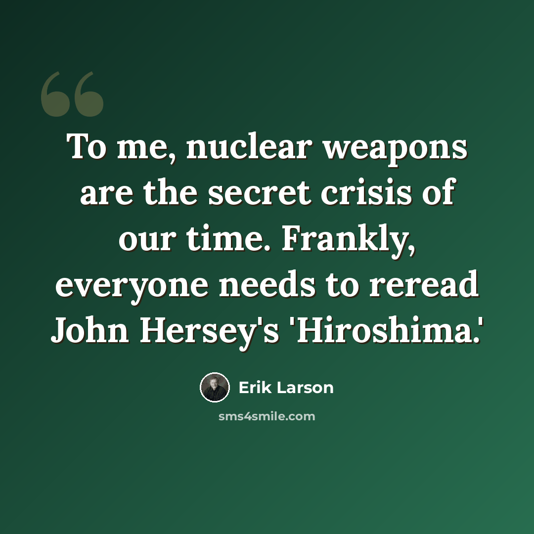 “To me, nuclear weapons are the secret crisis of our time. Frankly, everyone needs to reread John Hersey's 'Hiroshima.'” quote by Erik Larson