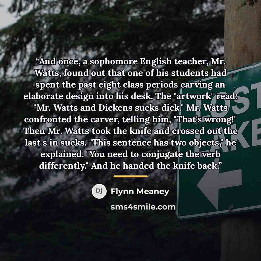 “And once, a sophomore English teacher, Mr. Watts, found out that one of his students had spent the past eight class periods carving an elaborate design into his desk. The "artwork" read: "Mr. Watts and Dickens sucks dick." Mr. Watts confronted the carver, telling him, "That's wrong!" Then Mr…” quote by Flynn Meaney