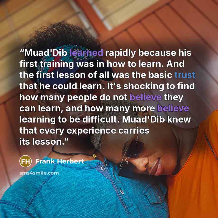 “Muad'Dib learned rapidly because his first training was in how to learn. And the first lesson of all was the basic trust that he could learn. It's shocking to find how many people do not believe they can learn, and how many more believe learning to be difficult. Muad'Dib knew that every experience…” quote by Frank Herbert