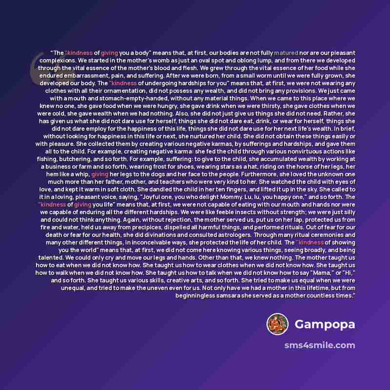 “The "kindness of giving you a body" means that, at first, our bodies are not fully matured nor are our pleasant complexions. We started in the mother's womb as just an oval spot and oblong lump, and from there we developed through the vital essence of the mother's blood and flesh. We grew through…” quote by Gampopa