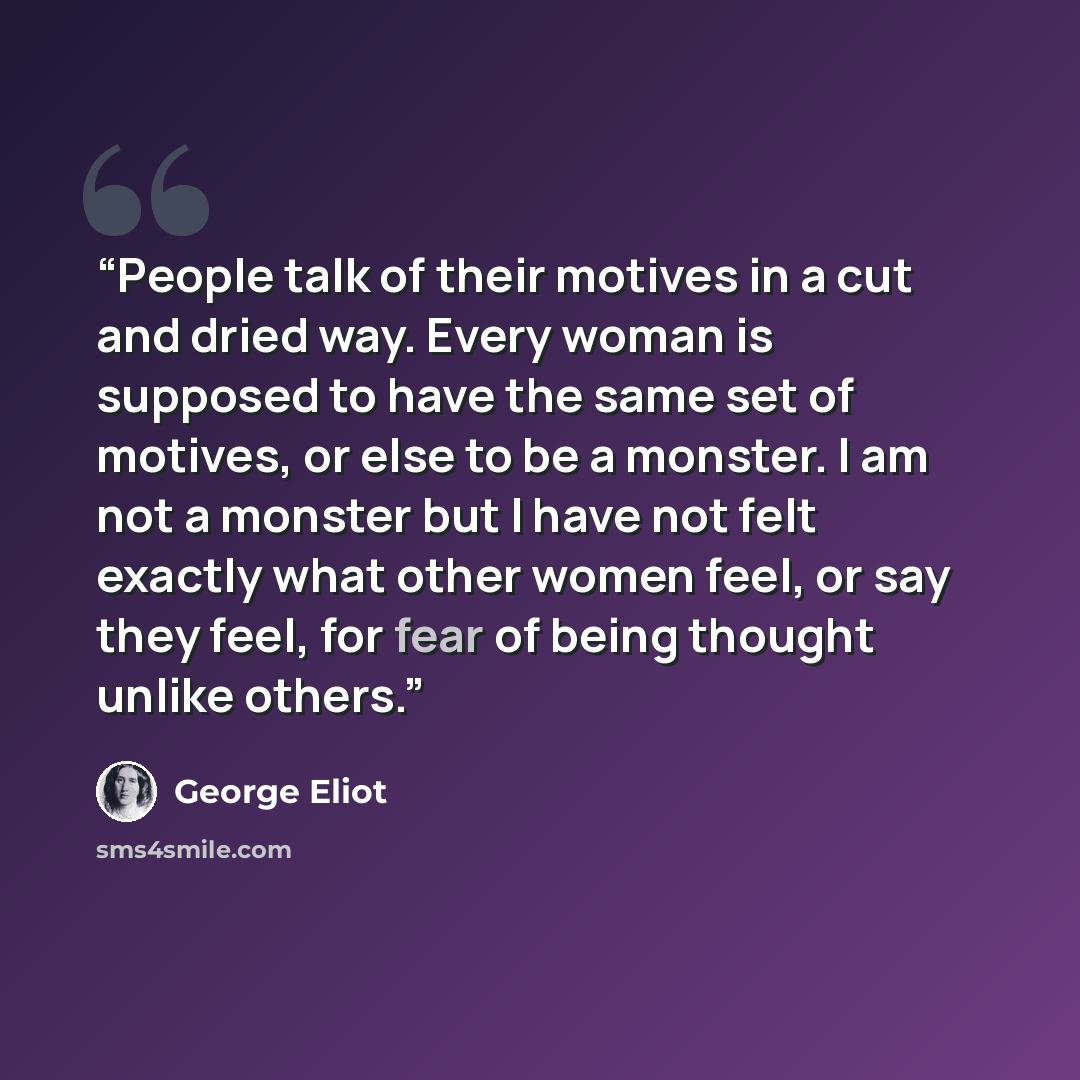“People talk of their motives in a cut and dried way. Every woman is supposed to have the same set of motives, or else to be a monster. I am not a monster but I have not felt exactly what other women feel, or say they feel, for fear of being thought unlike others.” quote by George Eliot