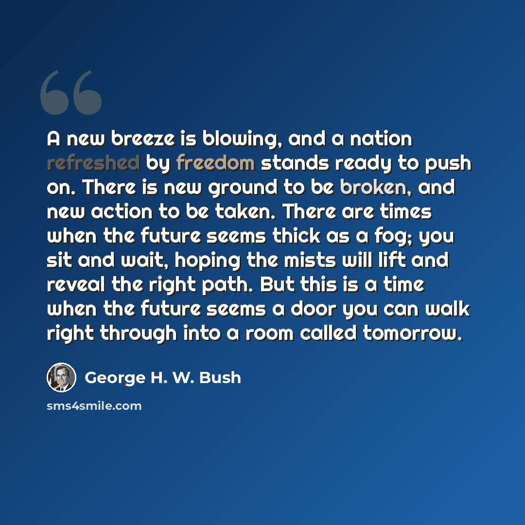 “A new breeze is blowing, and a nation refreshed by freedom stands ready to push on. There is new ground to be broken, and new action to be taken. There are times when the future seems thick as a fog; you sit and wait, hoping the mists will lift and reveal the right path. But this is a time when…” quote by George H. W. Bush