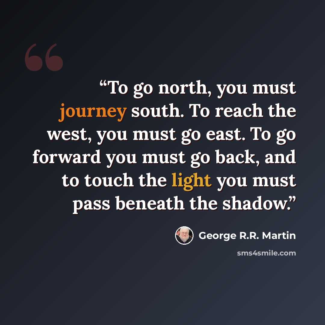 “To go north, you must journey south. To reach the west, you must go east. To go forward you must go back, and to touch the light you must pass beneath the shadow.” quote by George R.R. Martin