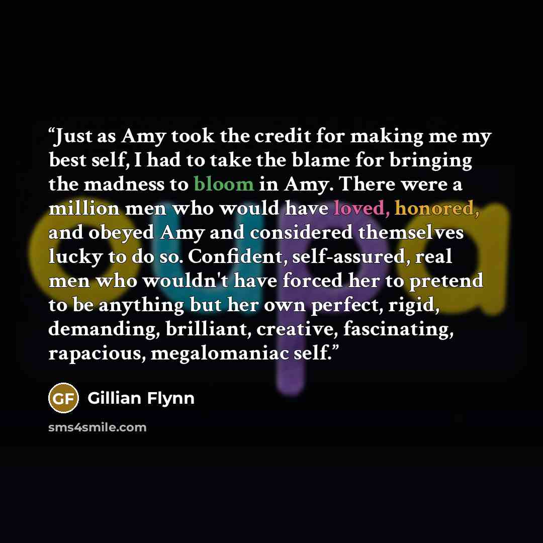 “Just as Amy took the credit for making me my best self, I had to take the blame for bringing the madness to bloom in Amy. There were a million men who would have loved, honored, and obeyed Amy and considered themselves lucky to do so. Confident, self-assured, real men who wouldn't have forced her…” quote by Gillian Flynn